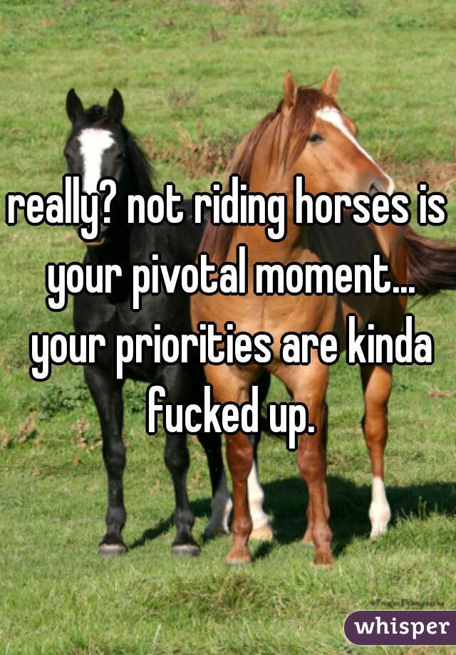 really? not riding horses is your pivotal moment... your priorities are kinda fucked up.