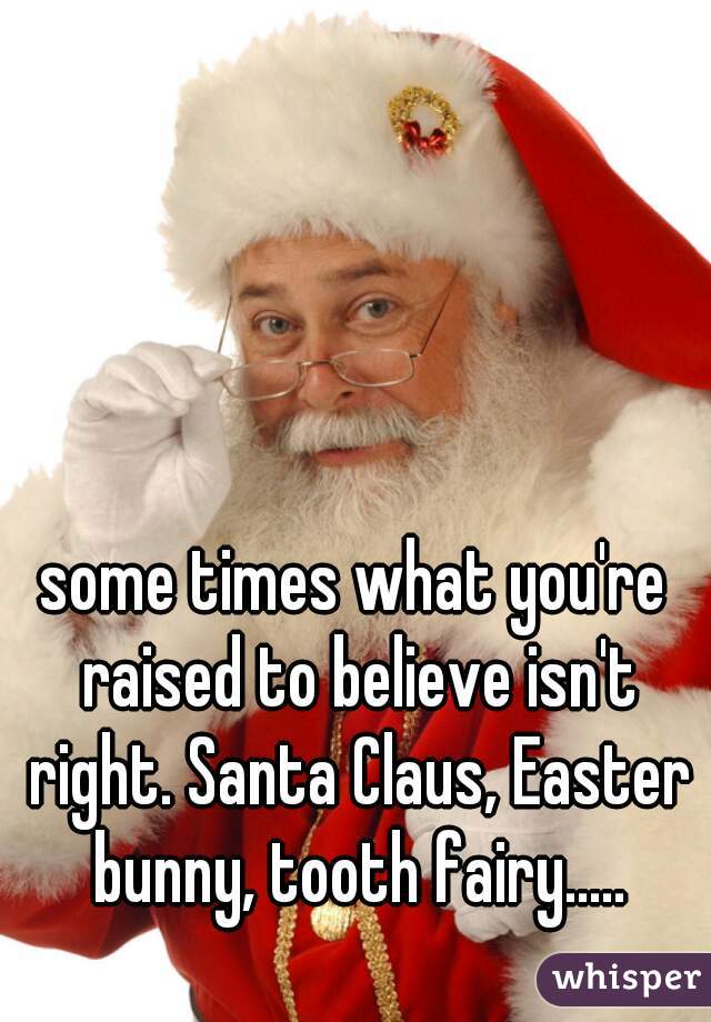 some times what you're raised to believe isn't right. Santa Claus, Easter bunny, tooth fairy.....