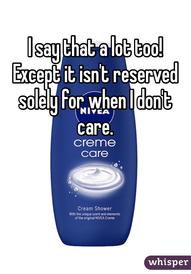 I say that a lot too! Except it isn't reserved solely for when I don't care.