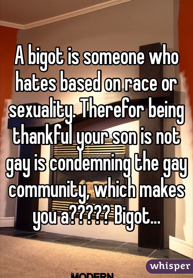 A bigot is someone who hates based on race or sexuality. Therefor being thankful your son is not gay is condemning the gay community, which makes you a????? Bigot...