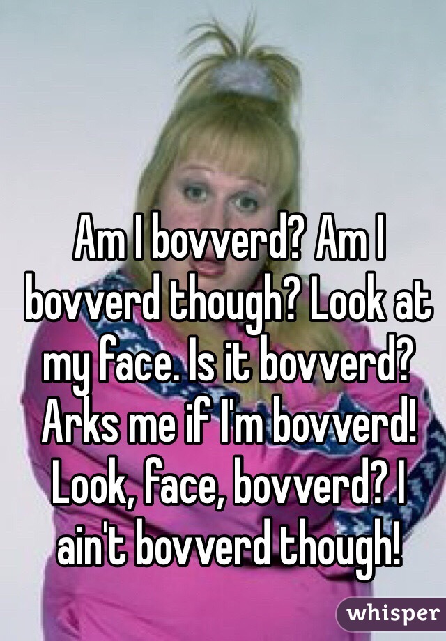 Am I bovverd? Am I bovverd though? Look at my face. Is it bovverd? Arks me if I'm bovverd! Look, face, bovverd? I ain't bovverd though!