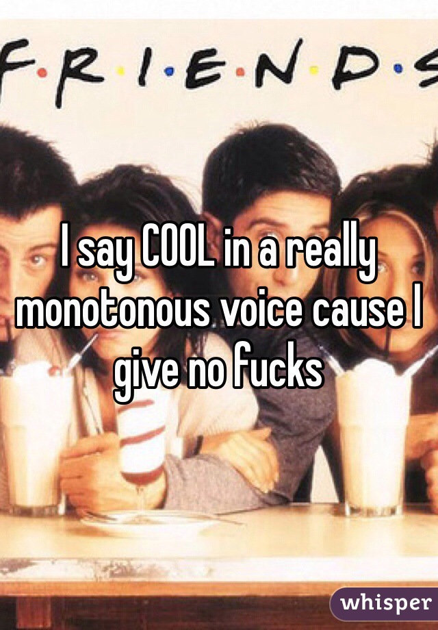 I say COOL in a really monotonous voice cause I give no fucks