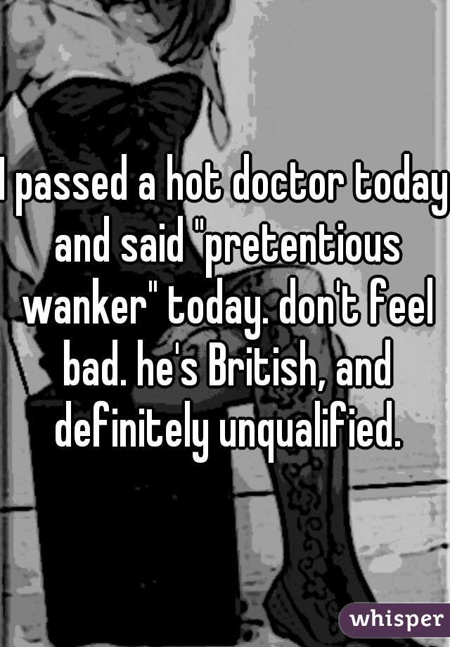 I passed a hot doctor today and said "pretentious wanker" today. don't feel bad. he's British, and definitely unqualified.