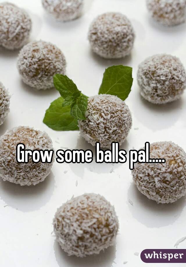 Grow some balls pal..... 
