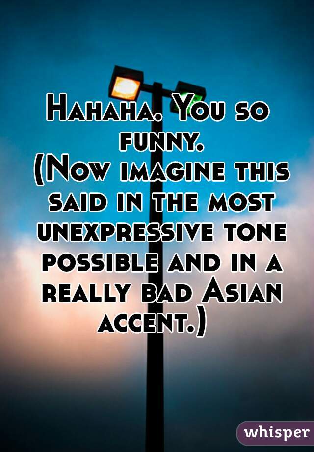 Hahaha. You so funny.




 (Now imagine this said in the most unexpressive tone possible and in a really bad Asian accent.)  