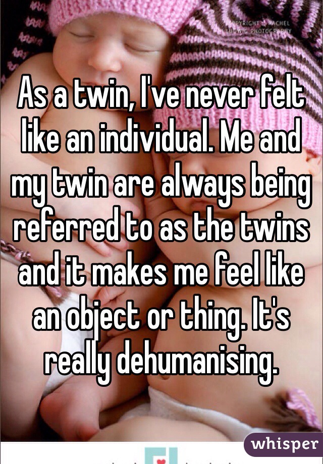 As a twin, I've never felt like an individual. Me and my twin are always being referred to as the twins and it makes me feel like an object or thing. It's really dehumanising.