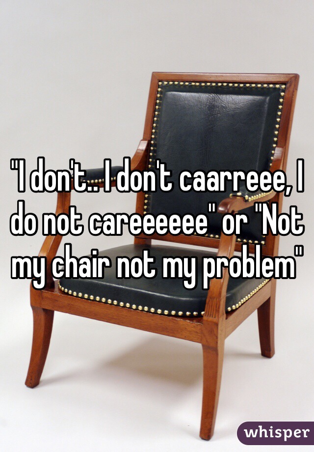 "I don't.. I don't caarreee, I do not careeeeee" or "Not my chair not my problem"