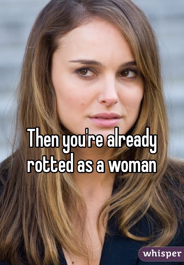 Then you're already rotted as a woman