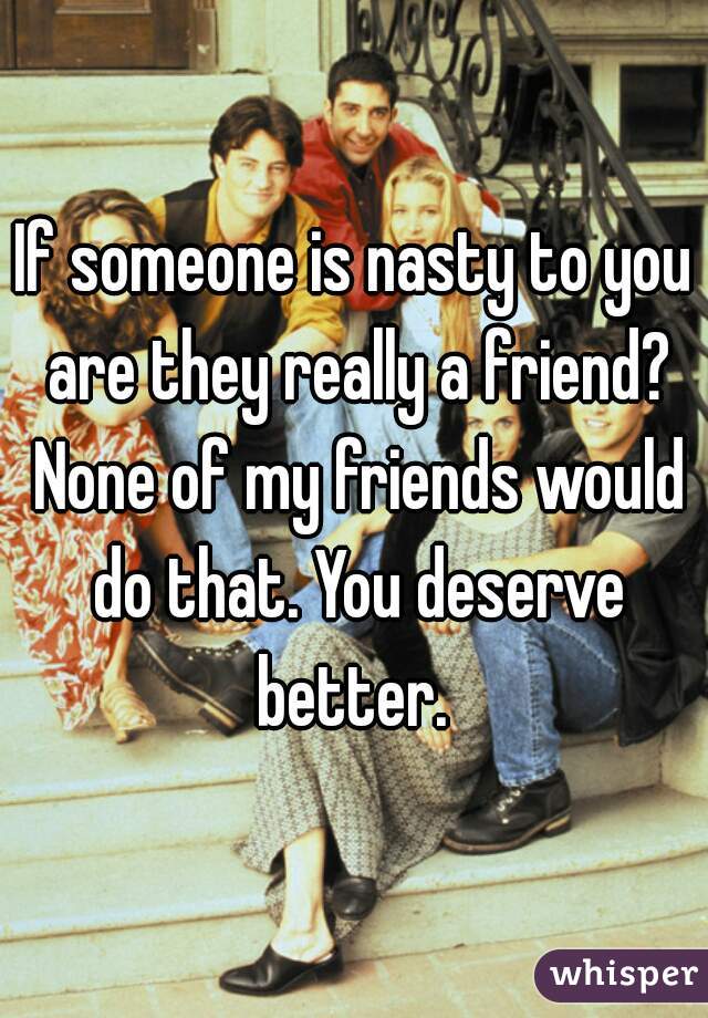 If someone is nasty to you are they really a friend? None of my friends would do that. You deserve better. 