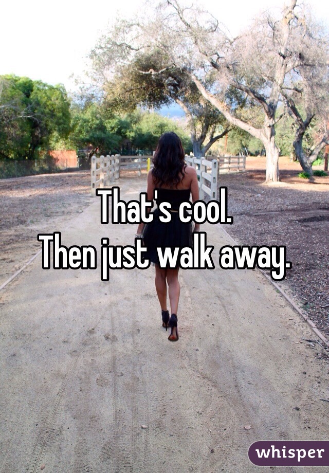 That's cool. 
Then just walk away. 