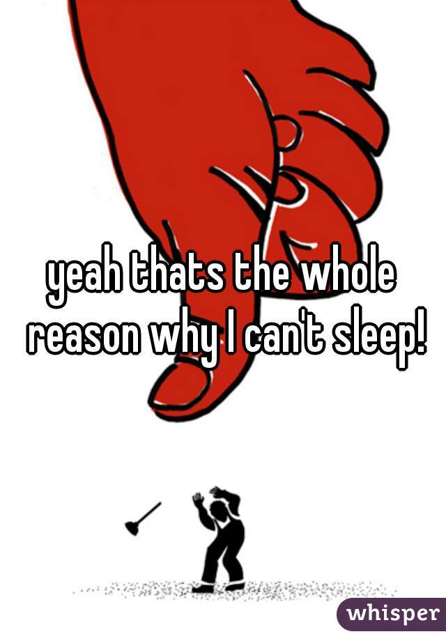 yeah thats the whole reason why I can't sleep!