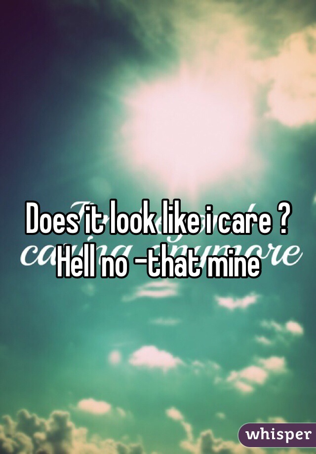 Does it look like i care ? Hell no -that mine