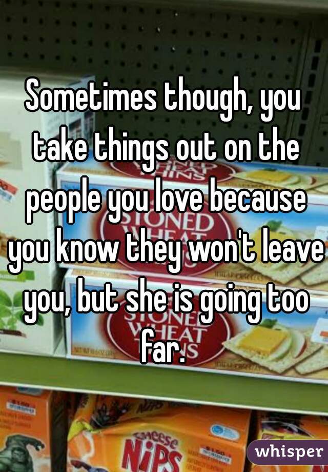 Sometimes though, you take things out on the people you love because you know they won't leave you, but she is going too far. 