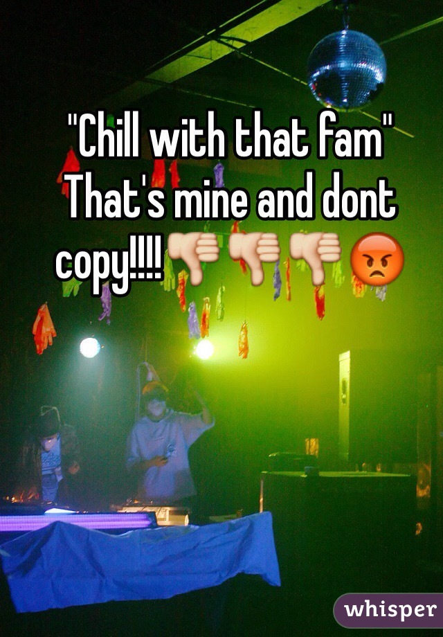 "Chill with that fam"
That's mine and dont copy!!!!👎👎👎😡