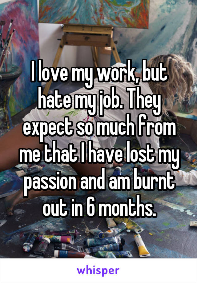 I love my work, but hate my job. They expect so much from me that I have lost my passion and am burnt out in 6 months.