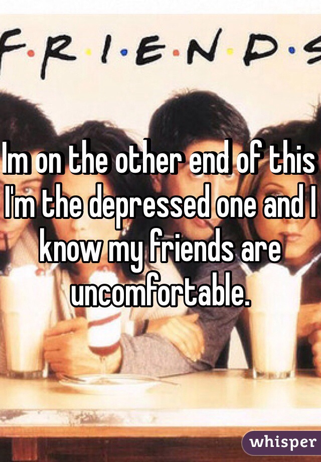 Im on the other end of this I'm the depressed one and I know my friends are uncomfortable. 