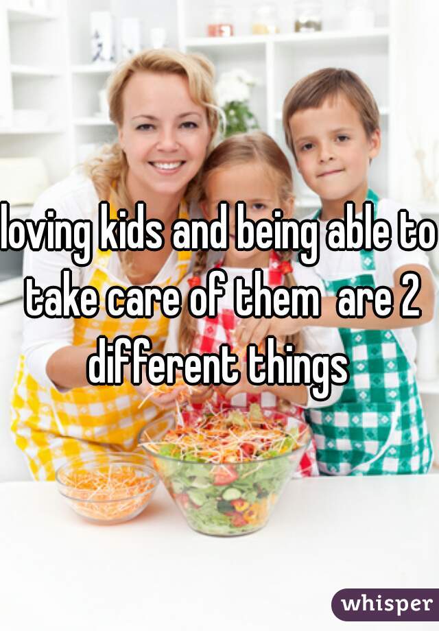 loving kids and being able to take care of them  are 2 different things 
