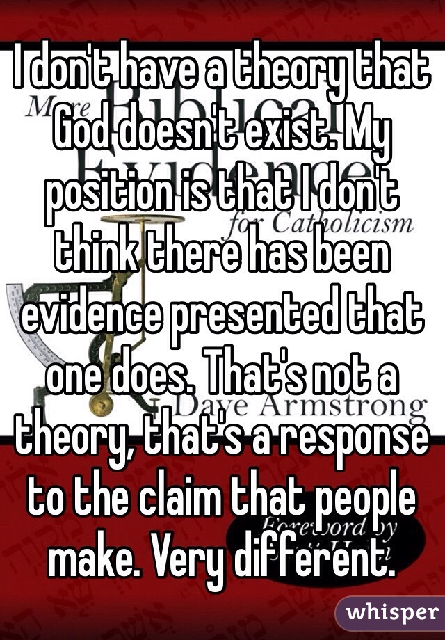 I don't have a theory that God doesn't exist. My position is that I don't think there has been evidence presented that one does. That's not a theory, that's a response to the claim that people make. Very different. 