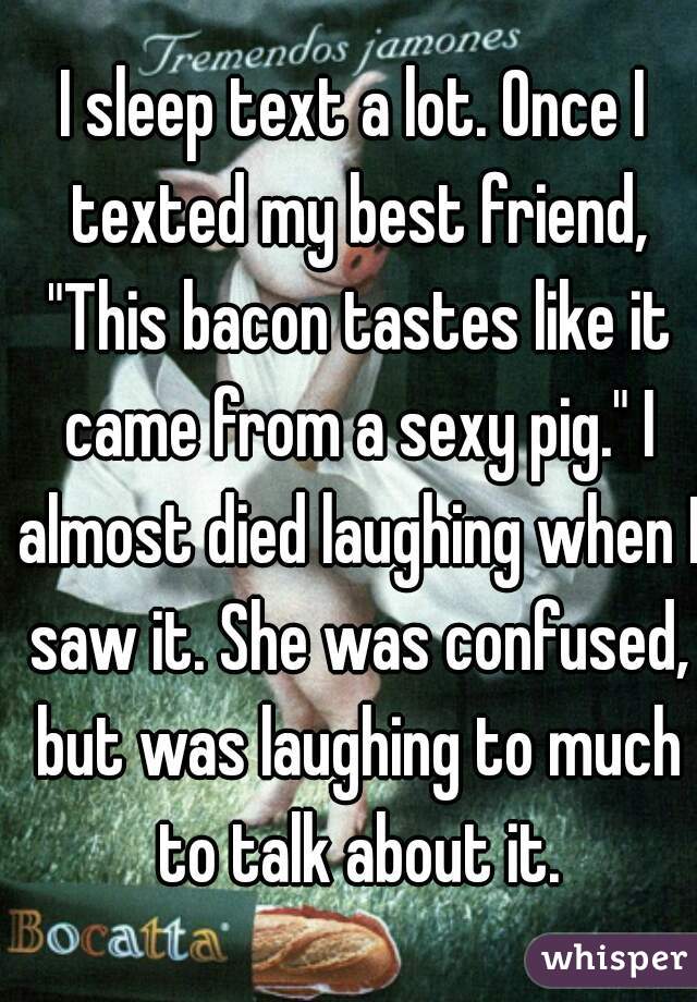 I sleep text a lot. Once I texted my best friend, "This bacon tastes like it came from a sexy pig." I almost died laughing when I saw it. She was confused, but was laughing to much to talk about it.