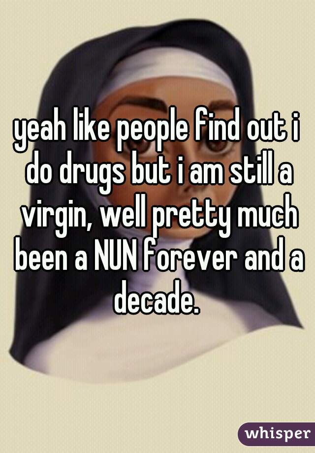 yeah like people find out i do drugs but i am still a virgin, well pretty much been a NUN forever and a decade. 