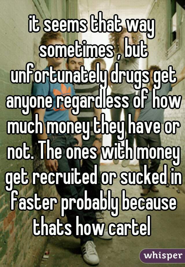it seems that way sometimes , but unfortunately drugs get anyone regardless of how much money they have or not. The ones with money get recruited or sucked in faster probably because thats how cartel 