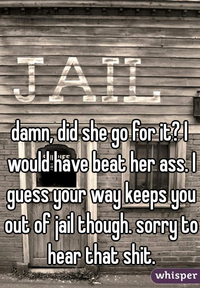damn, did she go for it? I would have beat her ass. I guess your way keeps you out of jail though. sorry to hear that shit.