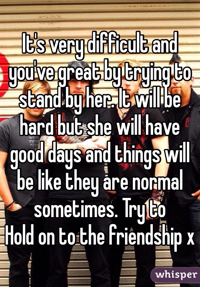 It's very difficult and you've great by trying to stand by her. It will be hard but she will have good days and things will be like they are normal sometimes. Try to
Hold on to the friendship x
