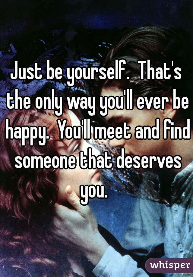 Just be yourself.  That's the only way you'll ever be happy.  You'll meet and find someone that deserves you.  