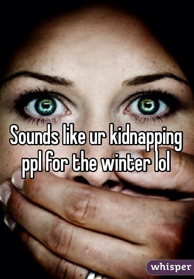Sounds like ur kidnapping ppl for the winter lol