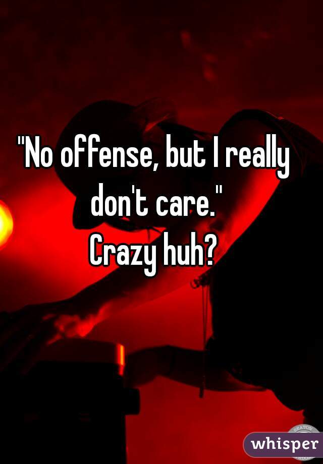 "No offense, but I really don't care."
Crazy huh?