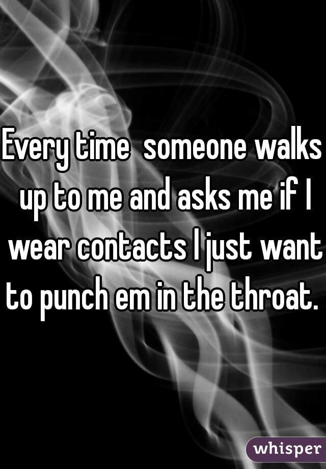 Every time  someone walks up to me and asks me if I wear contacts I just want to punch em in the throat. 