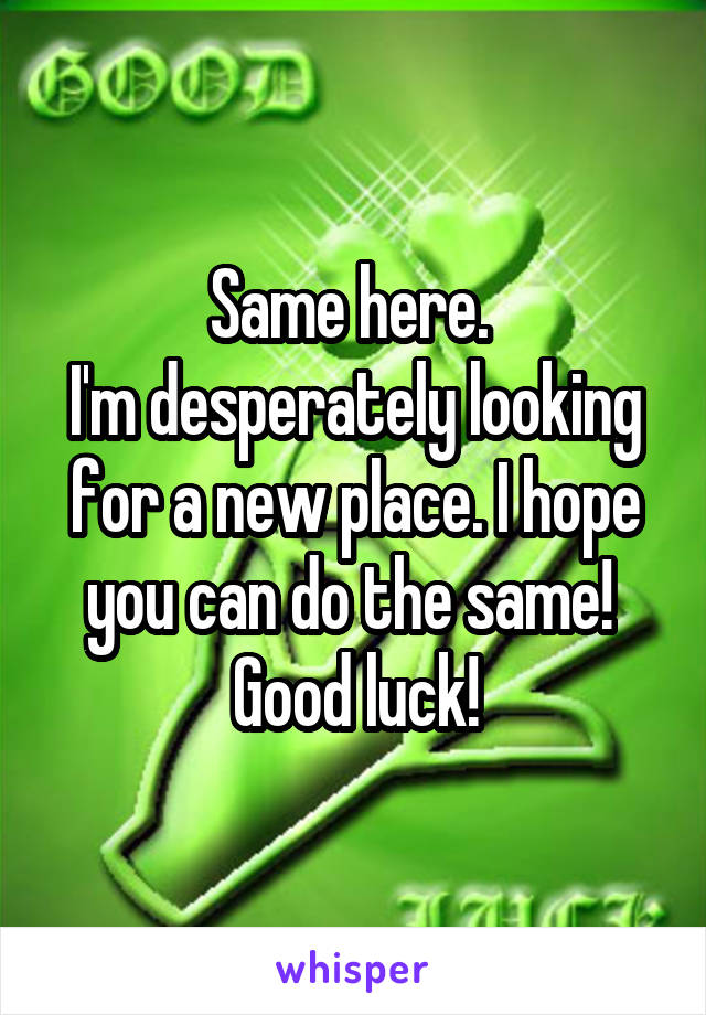 Same here. 
I'm desperately looking for a new place. I hope you can do the same! 
Good luck!