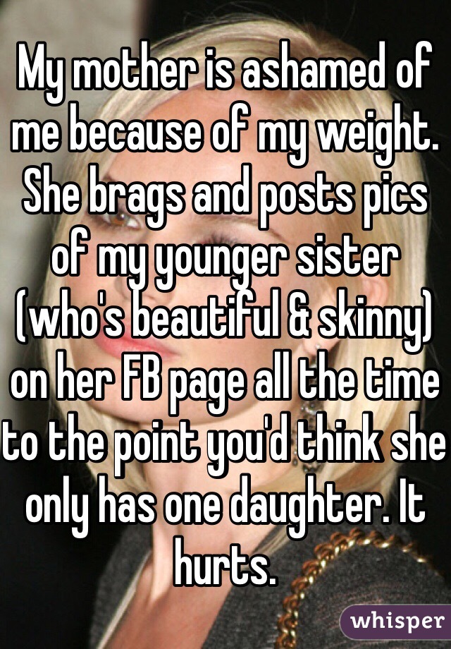My mother is ashamed of me because of my weight. She brags and posts pics of my younger sister (who's beautiful & skinny) on her FB page all the time to the point you'd think she only has one daughter. It hurts.