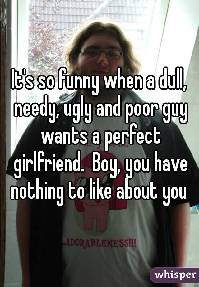 It's so funny when a dull, needy, ugly and poor guy wants a perfect girlfriend.  Boy, you have nothing to like about you 