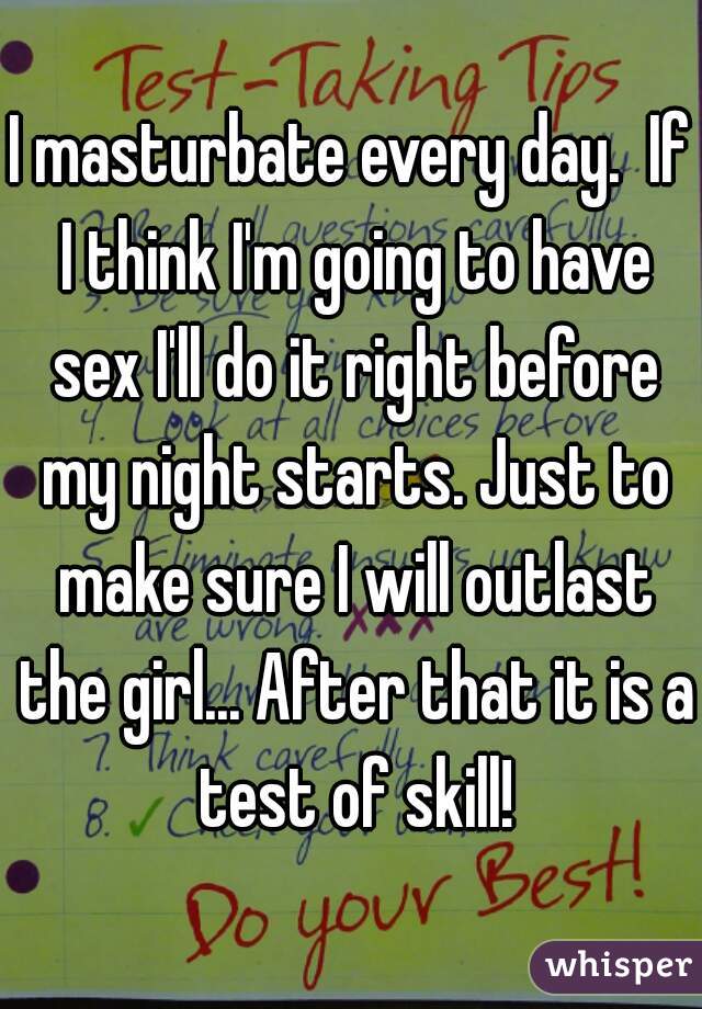 I masturbate every day.  If I think I'm going to have sex I'll do it right before my night starts. Just to make sure I will outlast the girl... After that it is a test of skill!