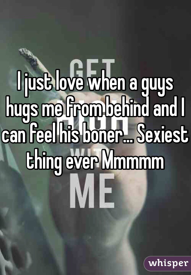 I just love when a guys hugs me from behind and I can feel his boner... Sexiest thing ever Mmmmm