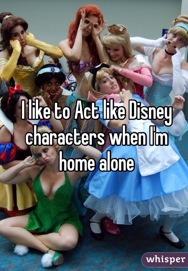 I like to Act like Disney characters when I'm home alone 