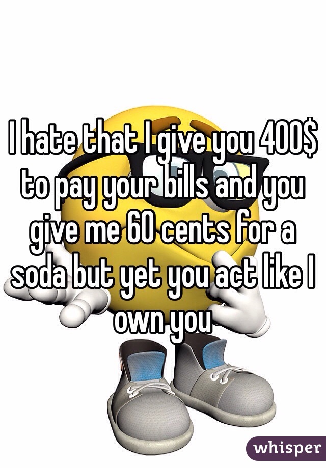 I hate that I give you 400$ to pay your bills and you give me 60 cents for a soda but yet you act like I own you 