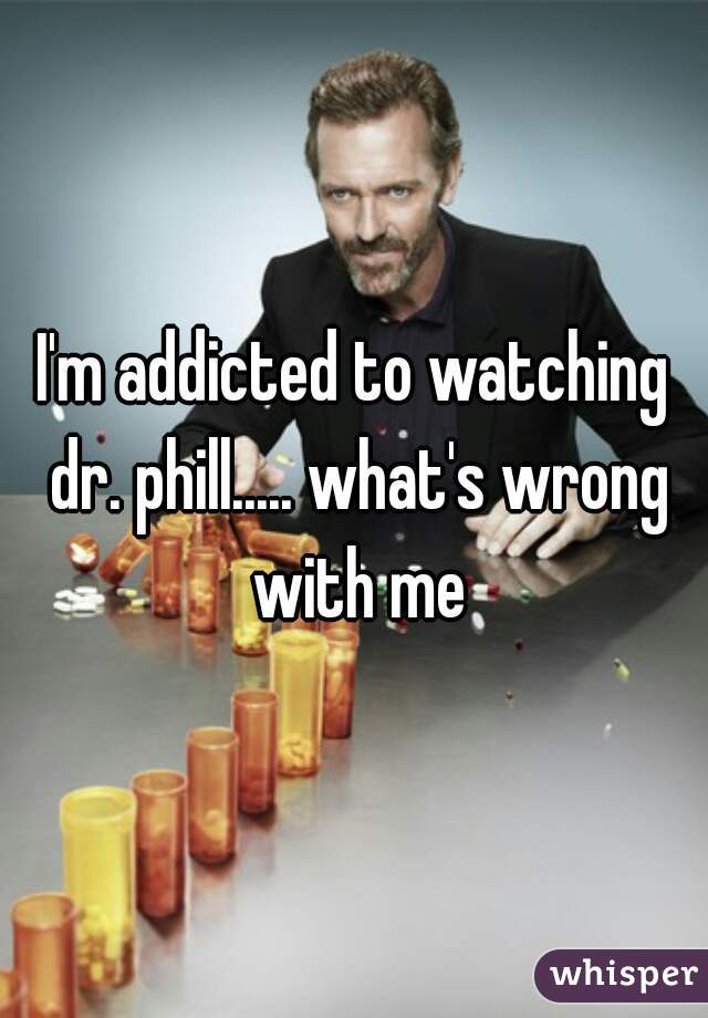 I'm addicted to watching dr. phill..... what's wrong with me