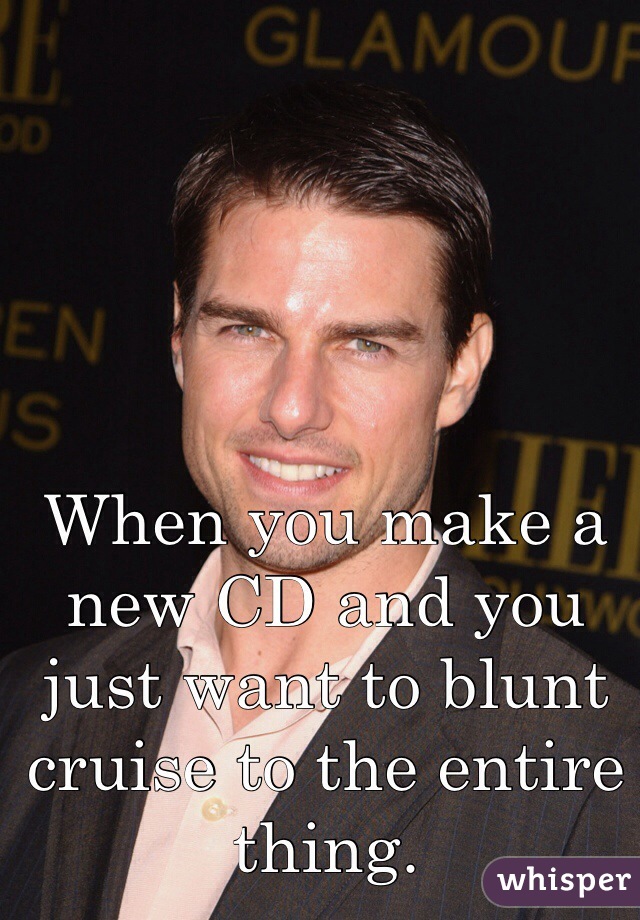 When you make a new CD and you just want to blunt cruise to the entire thing.