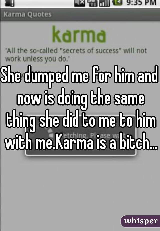 She dumped me for him and now is doing the same thing she did to me to him with me.Karma is a bitch...