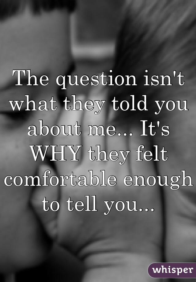 The question isn't what they told you about me... It's WHY they felt comfortable enough to tell you... 