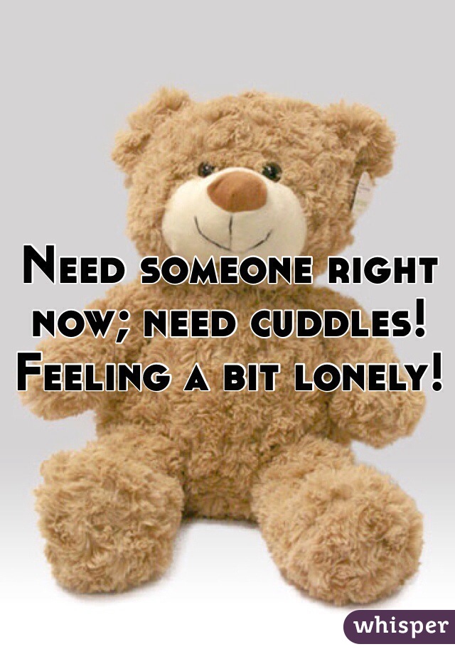 Need someone right now; need cuddles! Feeling a bit lonely!