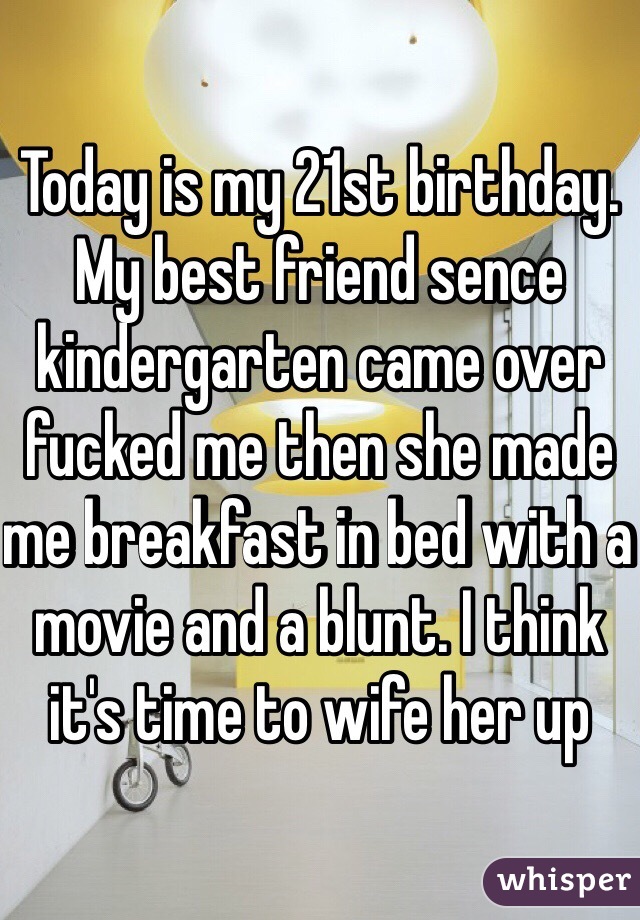 Today is my 21st birthday. My best friend sence kindergarten came over fucked me then she made me breakfast in bed with a movie and a blunt. I think it's time to wife her up