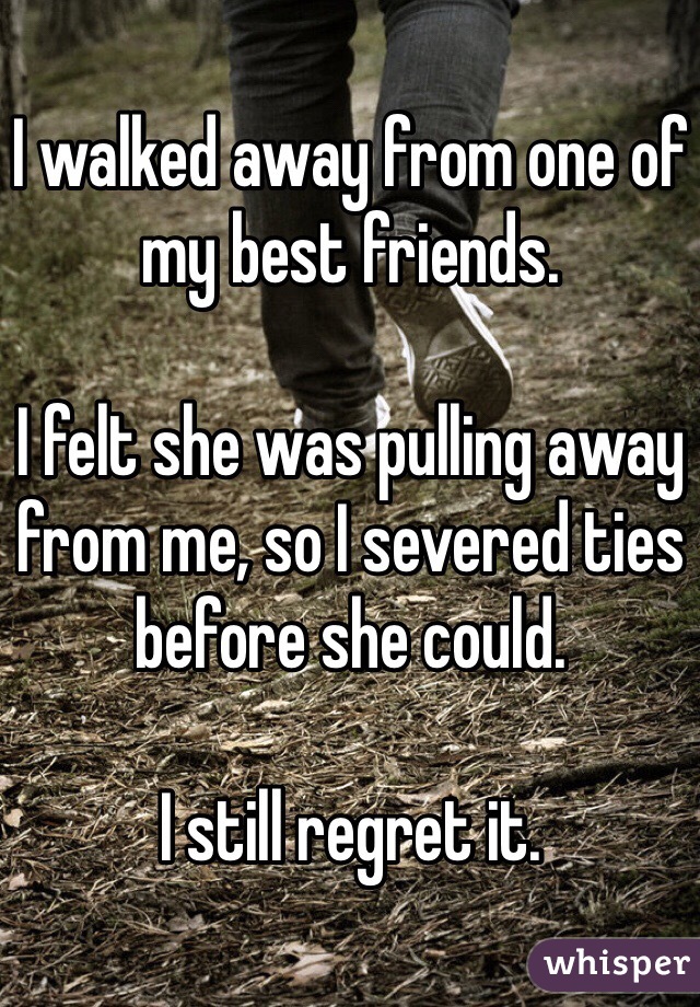 I walked away from one of my best friends. 

I felt she was pulling away from me, so I severed ties before she could. 

I still regret it. 
