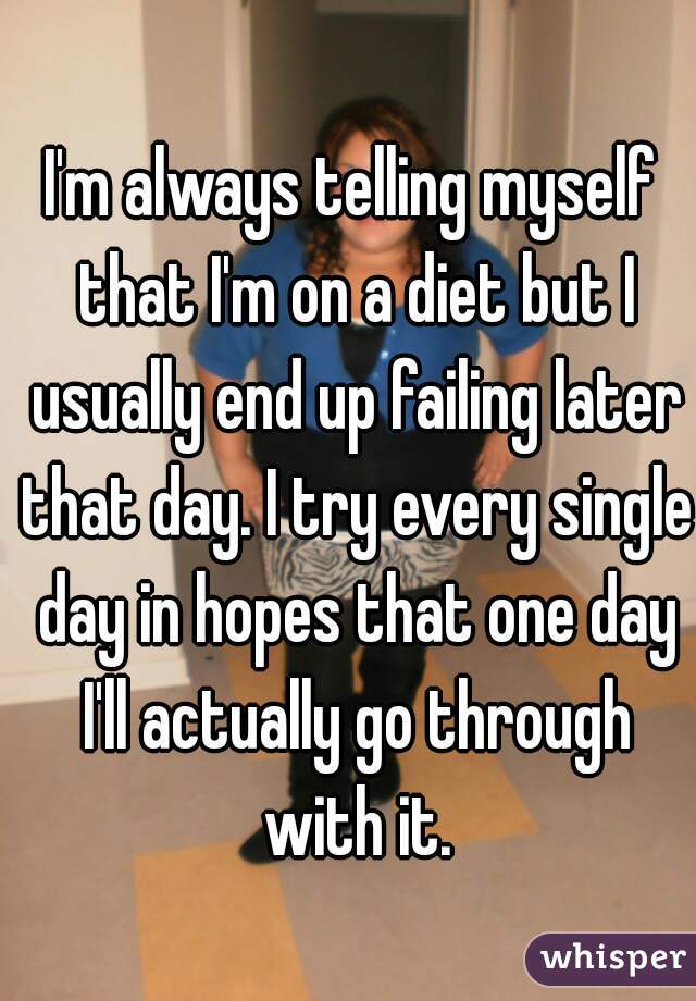 I'm always telling myself that I'm on a diet but I usually end up failing later that day. I try every single day in hopes that one day I'll actually go through with it.