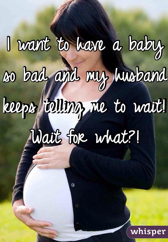 I want to have a baby so bad and my husband keeps telling me to wait! Wait for what?!
