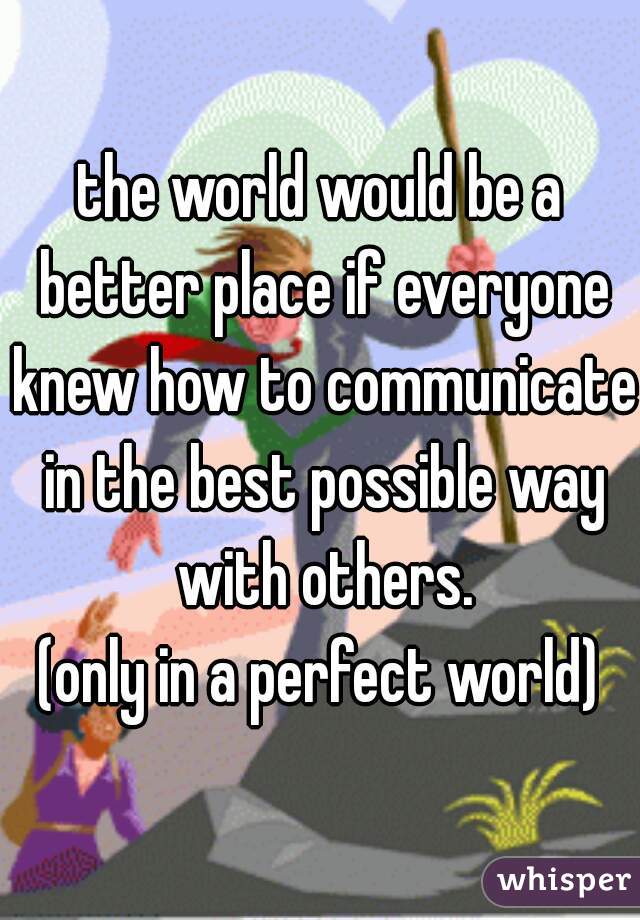 the world would be a better place if everyone knew how to communicate in the best possible way with others.
(only in a perfect world)