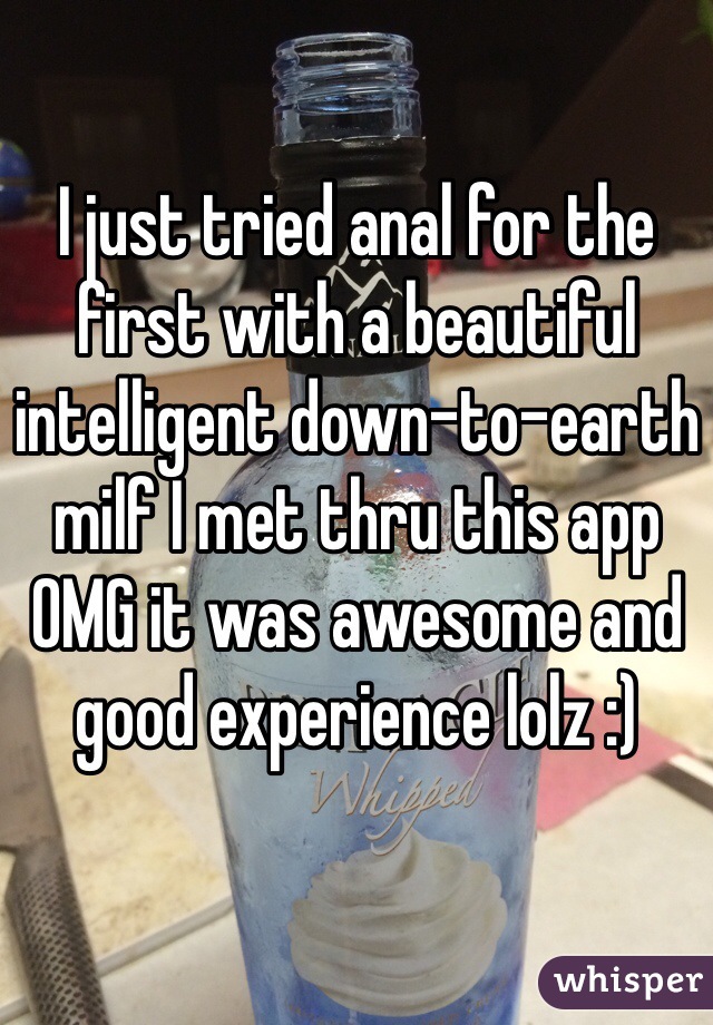 I just tried anal for the first with a beautiful intelligent down-to-earth milf I met thru this app OMG it was awesome and good experience lolz :)