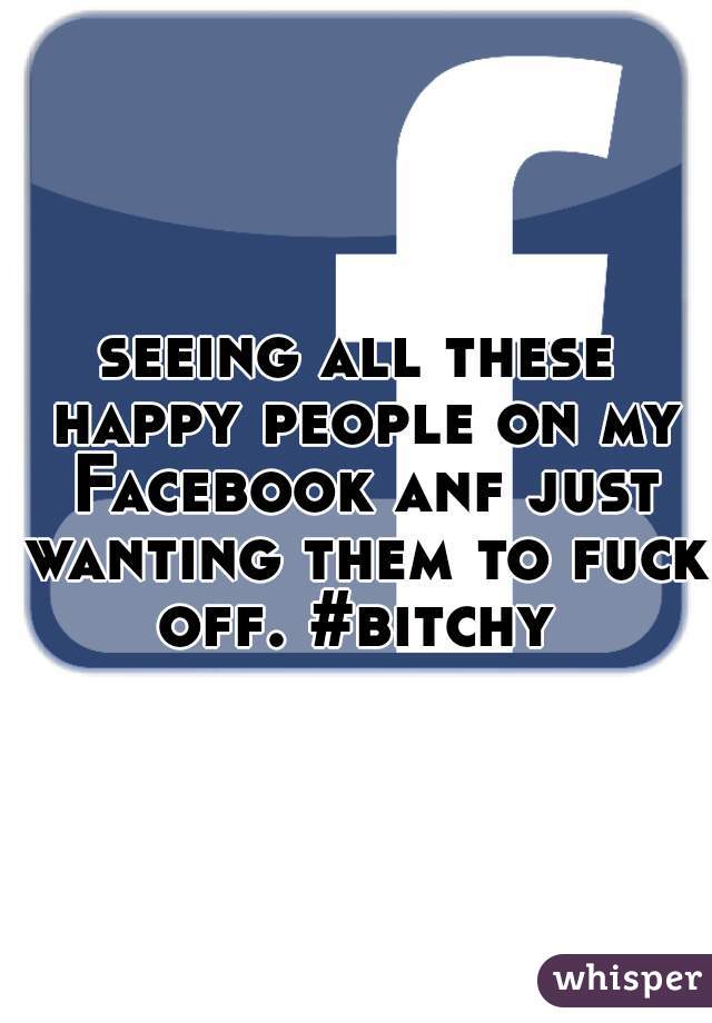 seeing all these happy people on my Facebook anf just wanting them to fuck off. #bitchy 
